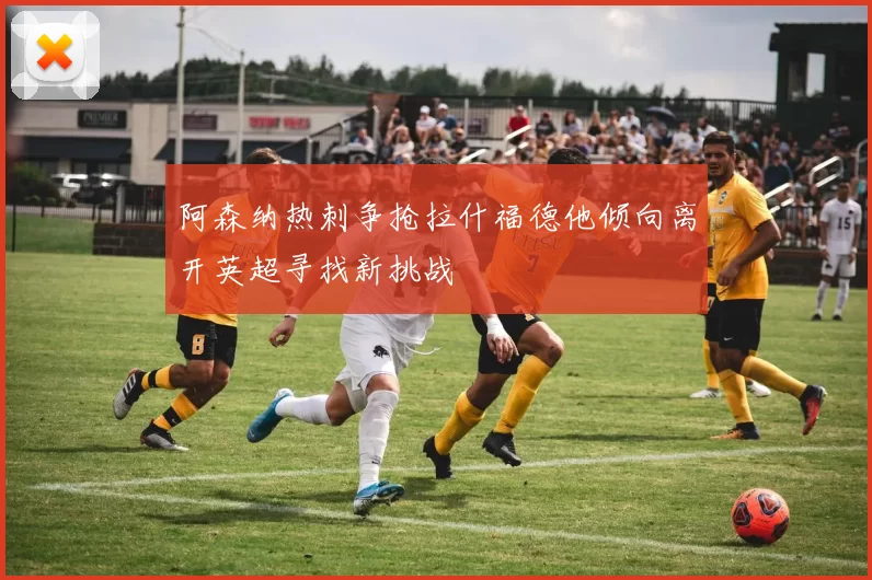 阿森纳热刺争抢拉什福德他倾向离开英超寻找新挑战