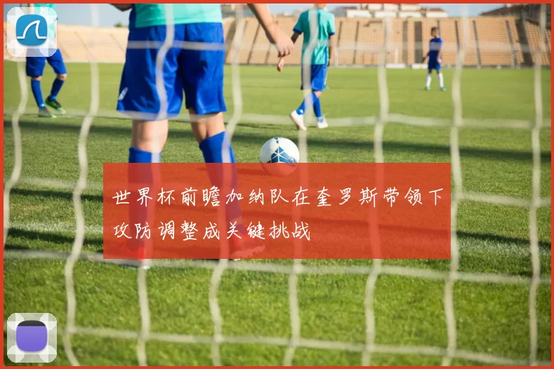 世界杯前瞻加纳队在奎罗斯带领下攻防调整成关键挑战
