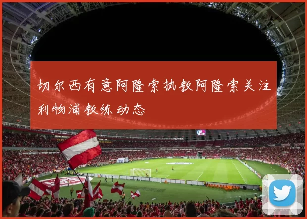 切尔西有意阿隆索执教阿隆索关注利物浦教练动态