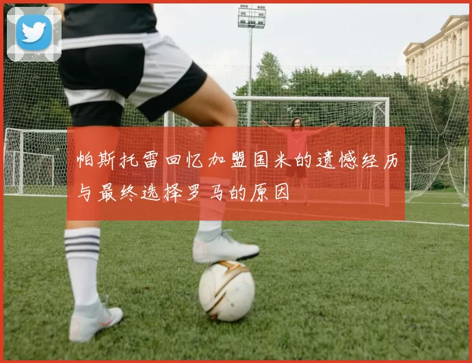 帕斯托雷回忆加盟国米的遗憾经历与最终选择罗马的原因
