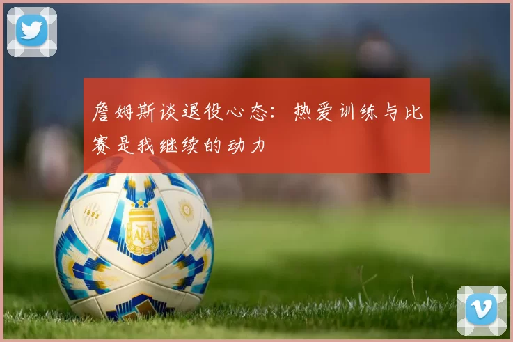詹姆斯谈退役心态：热爱训练与比赛是我继续的动力