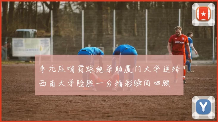 李元压哨罚球绝杀助厦门大学逆转西南大学险胜一分精彩瞬间回顾