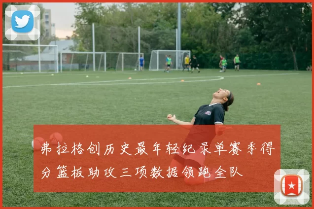 弗拉格创历史最年轻纪录单赛季得分篮板助攻三项数据领跑全队