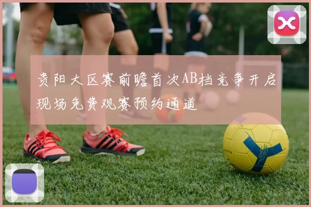 贵阳大区赛前瞻首次AB档竞争开启现场免费观赛预约通道