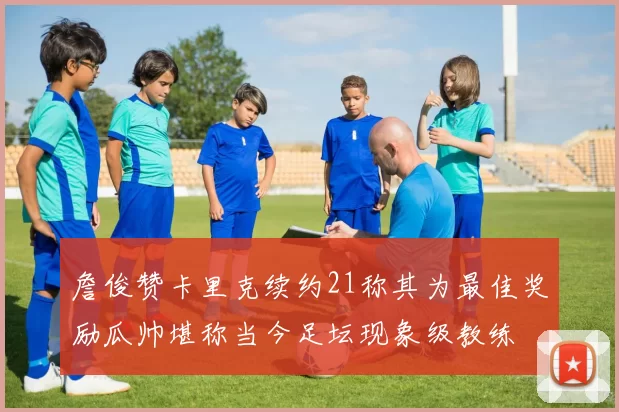 詹俊赞卡里克续约21称其为最佳奖励瓜帅堪称当今足坛现象级教练