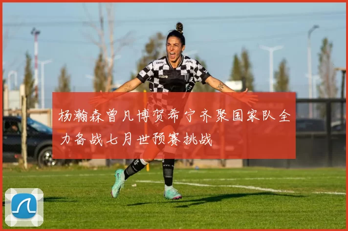 杨瀚森曾凡博贺希宁齐聚国家队全力备战七月世预赛挑战