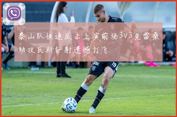 泰山队快速反击上演前场3v3克雷桑助攻瓦科铲射遗憾打飞