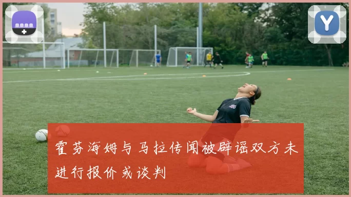 霍芬海姆与马拉传闻被辟谣双方未进行报价或谈判