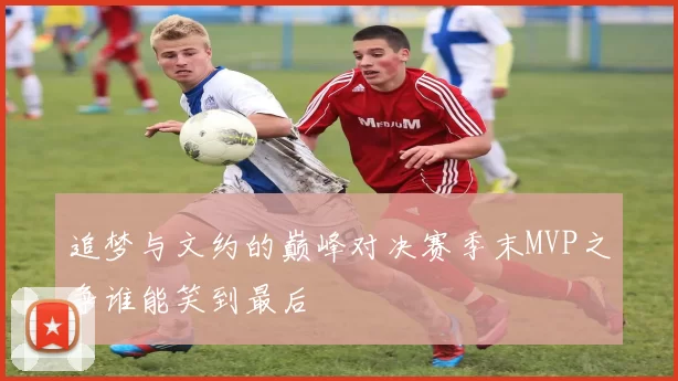 追梦与文约的巅峰对决赛季末MVP之争谁能笑到最后
