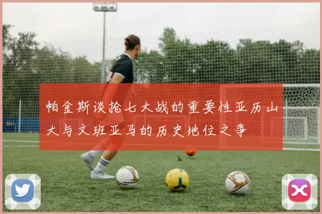 帕金斯谈抢七大战的重要性亚历山大与文班亚马的历史地位之争
