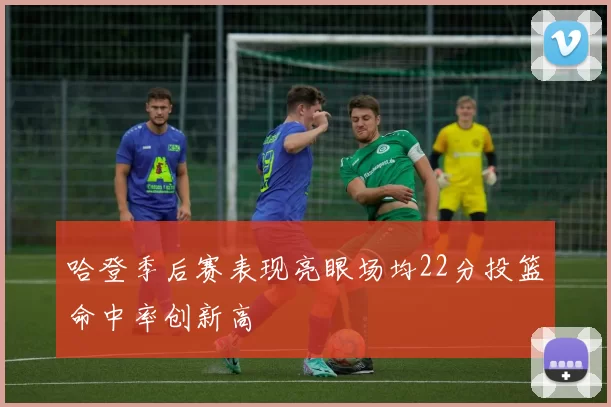 哈登季后赛表现亮眼场均22分投篮命中率创新高