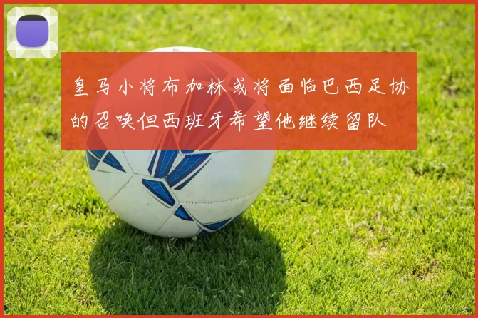 皇马小将布加林或将面临巴西足协的召唤但西班牙希望他继续留队