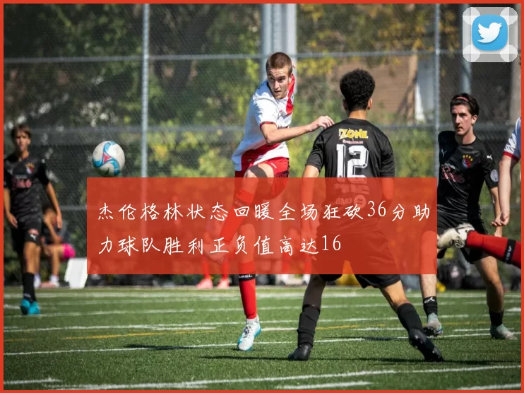 杰伦格林状态回暖全场狂砍36分助力球队胜利正负值高达16