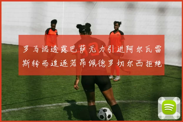 罗马诺透露巴萨无力引进阿尔瓦雷斯转而追逐若昂佩德罗切尔西拒绝放人