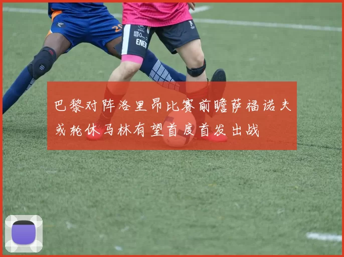 巴黎对阵洛里昂比赛前瞻萨福诺夫或轮休马林有望首度首发出战