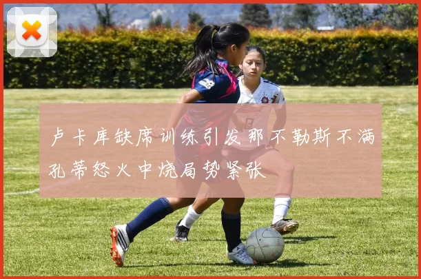 卢卡库缺席训练引发那不勒斯不满孔蒂怒火中烧局势紧张
