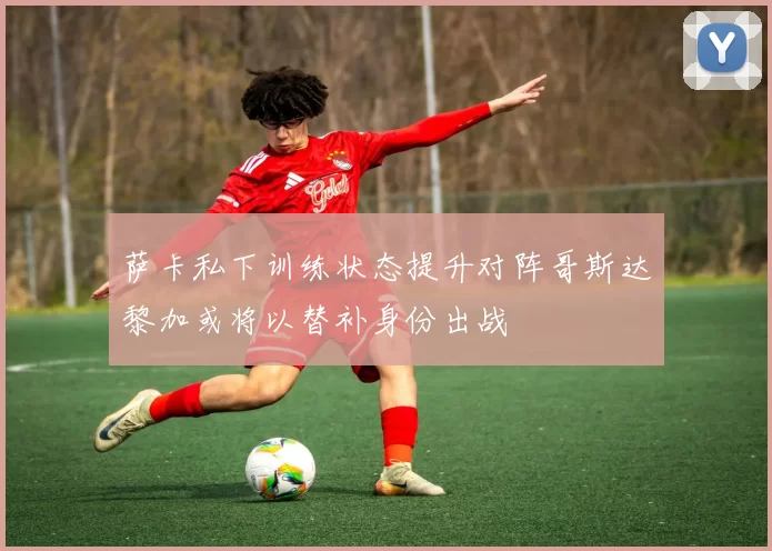 萨卡私下训练状态提升对阵哥斯达黎加或将以替补身份出战