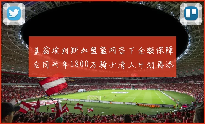 基翁埃利斯加盟篮网签下全额保障合同两年1800万骑士清人计划再添新动态